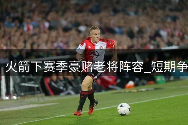 火箭下赛季豪赌老将阵容 短期争冠风险不容忽视